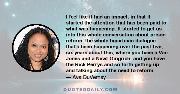 I feel like it had an impact, in that it started the attention that has been paid to what was happening. It started to get us into this whole conversation about prison reform, the whole bipartisan dialogue that's been