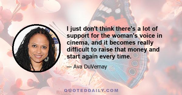 I just don't think there's a lot of support for the woman's voice in cinema, and it becomes really difficult to raise that money and start again every time.