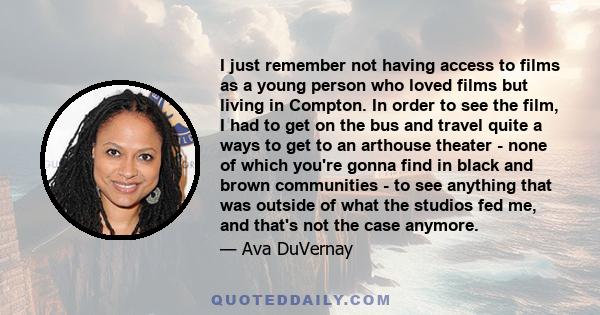 I just remember not having access to films as a young person who loved films but living in Compton. In order to see the film, I had to get on the bus and travel quite a ways to get to an arthouse theater - none of which 