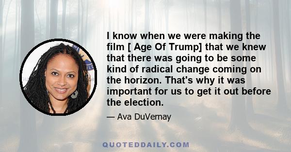 I know when we were making the film [ Age Of Trump] that we knew that there was going to be some kind of radical change coming on the horizon. That's why it was important for us to get it out before the election.