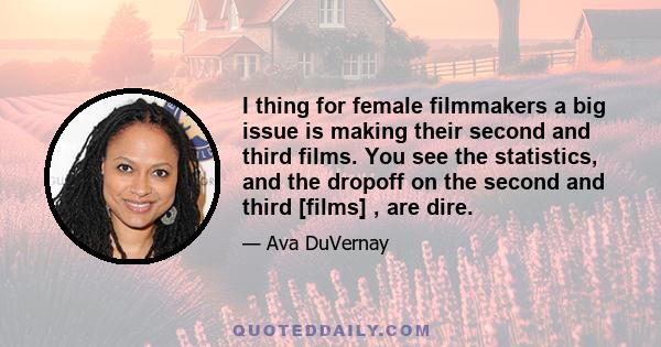 I thing for female filmmakers a big issue is making their second and third films. You see the statistics, and the dropoff on the second and third [films] , are dire.