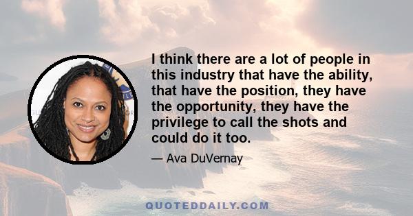 I think there are a lot of people in this industry that have the ability, that have the position, they have the opportunity, they have the privilege to call the shots and could do it too.