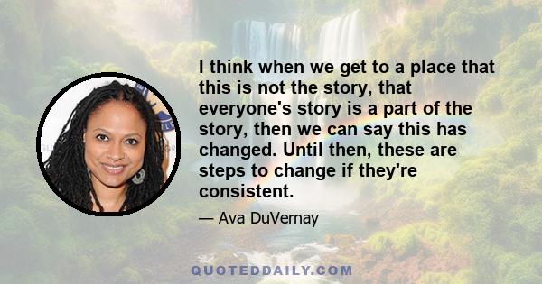 I think when we get to a place that this is not the story, that everyone's story is a part of the story, then we can say this has changed. Until then, these are steps to change if they're consistent.