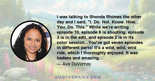 I was talking to Shonda Rhimes the other day and I said, I. Do. Not. Know. How. You. Do. This. While we're writing episode 10, episode 6 is shooting, episode 3 is in the edit, and episode 2 is in its color