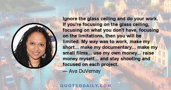 Ignore the glass ceiling and do your work. If you're focusing on the glass ceiling, focusing on what you don't have, focusing on the limitations, then you will be limited. My way was to work, make my short... make my