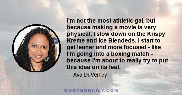 I'm not the most athletic gal, but because making a movie is very physical, I slow down on the Krispy Kreme and Ice Blendeds. I start to get leaner and more focused - like I'm going into a boxing match - because I'm