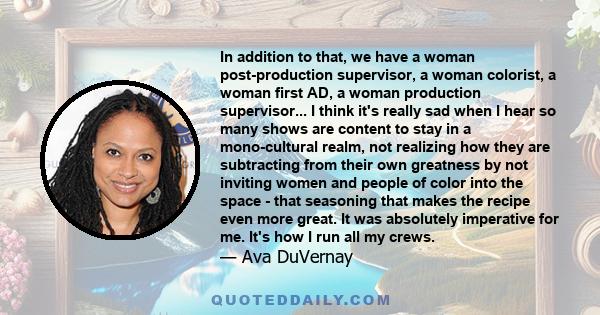 In addition to that, we have a woman post-production supervisor, a woman colorist, a woman first AD, a woman production supervisor... I think it's really sad when I hear so many shows are content to stay in a