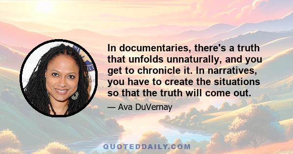 In documentaries, there's a truth that unfolds unnaturally, and you get to chronicle it. In narratives, you have to create the situations so that the truth will come out.