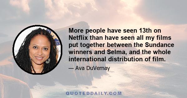 More people have seen 13th on Netflix than have seen all my films put together between the Sundance winners and Selma, and the whole international distribution of film.