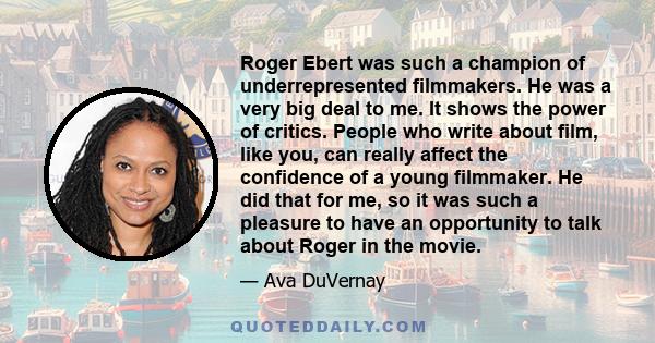 Roger Ebert was such a champion of underrepresented filmmakers. He was a very big deal to me. It shows the power of critics. People who write about film, like you, can really affect the confidence of a young filmmaker.