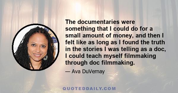 The documentaries were something that I could do for a small amount of money, and then I felt like as long as I found the truth in the stories I was telling as a doc, I could teach myself filmmaking through doc