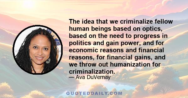 The idea that we criminalize fellow human beings based on optics, based on the need to progress in politics and gain power, and for economic reasons and financial reasons, for financial gains, and we throw out