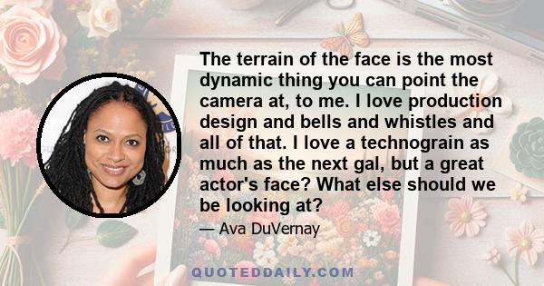 The terrain of the face is the most dynamic thing you can point the camera at, to me. I love production design and bells and whistles and all of that. I love a technograin as much as the next gal, but a great actor's