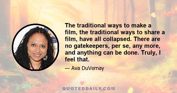 The traditional ways to make a film, the traditional ways to share a film, have all collapsed. There are no gatekeepers, per se, any more, and anything can be done. Truly, I feel that.