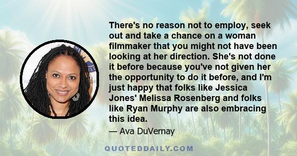 There's no reason not to employ, seek out and take a chance on a woman filmmaker that you might not have been looking at her direction. She's not done it before because you've not given her the opportunity to do it