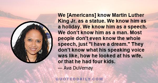 We [Americans] know Martin Luther King Jr. as a statue. We know him as a holiday. We know him as a speech. We don't know him as a man. Most people don't even know the whole speech, just I have a dream. They don't know