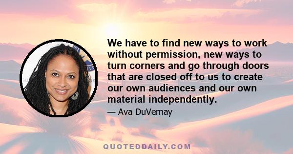 We have to find new ways to work without permission, new ways to turn corners and go through doors that are closed off to us to create our own audiences and our own material independently.