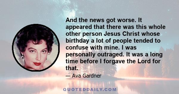 And the news got worse. It appeared that there was this whole other person Jesus Christ whose birthday a lot of people tended to confuse with mine. I was personally outraged. It was a long time before I forgave the Lord 