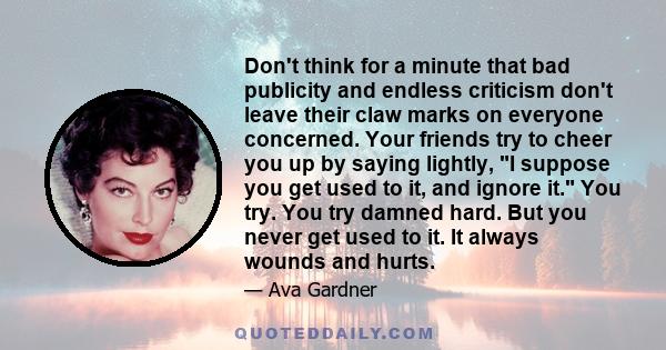 Don't think for a minute that bad publicity and endless criticism don't leave their claw marks on everyone concerned. Your friends try to cheer you up by saying lightly, I suppose you get used to it, and ignore it. You