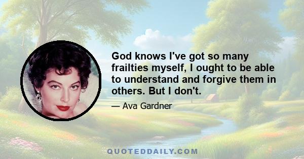 God knows I've got so many frailties myself, I ought to be able to understand and forgive them in others. But I don't.