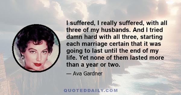 I suffered, I really suffered, with all three of my husbands. And I tried damn hard with all three, starting each marriage certain that it was going to last until the end of my life. Yet none of them lasted more than a