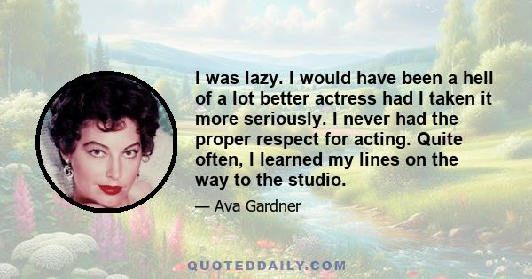 I was lazy. I would have been a hell of a lot better actress had I taken it more seriously. I never had the proper respect for acting. Quite often, I learned my lines on the way to the studio.