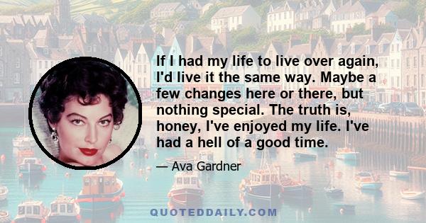 If I had my life to live over again, I'd live it the same way. Maybe a few changes here or there, but nothing special. The truth is, honey, I've enjoyed my life. I've had a hell of a good time.