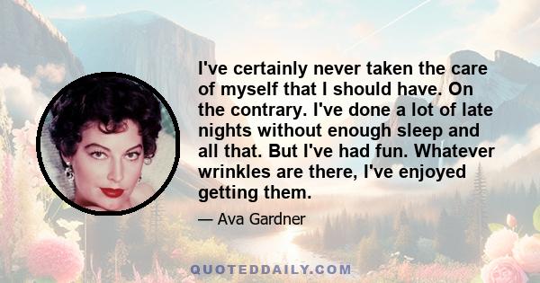 I've certainly never taken the care of myself that I should have. On the contrary. I've done a lot of late nights without enough sleep and all that. But I've had fun. Whatever wrinkles are there, I've enjoyed getting