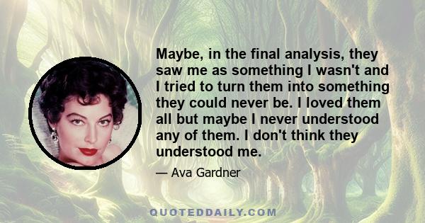 Maybe, in the final analysis, they saw me as something I wasn't and I tried to turn them into something they could never be. I loved them all but maybe I never understood any of them. I don't think they understood me.