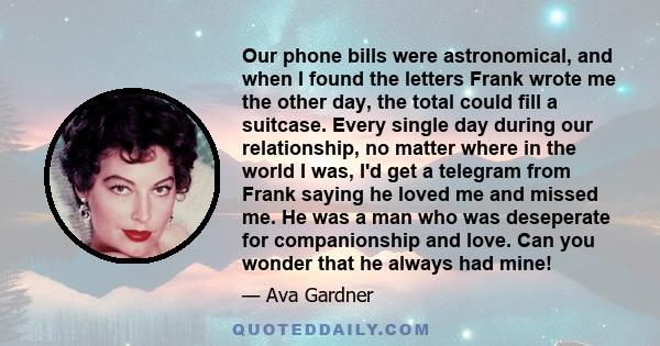 Our phone bills were astronomical, and when I found the letters Frank wrote me the other day, the total could fill a suitcase. Every single day during our relationship, no matter where in the world I was, I'd get a