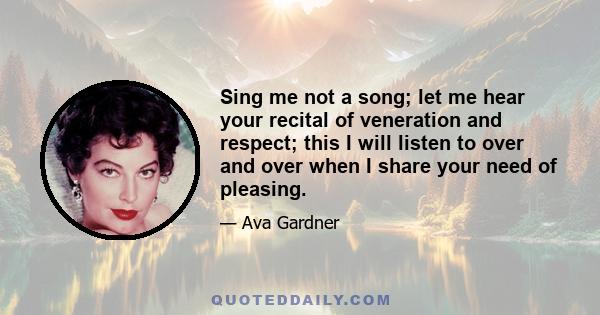 Sing me not a song; let me hear your recital of veneration and respect; this I will listen to over and over when I share your need of pleasing.