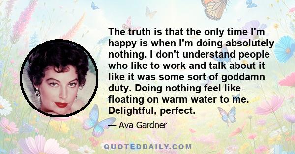 The truth is that the only time I'm happy is when I'm doing absolutely nothing. I don't understand people who like to work and talk about it like it was some sort of goddamn duty. Doing nothing feel like floating on