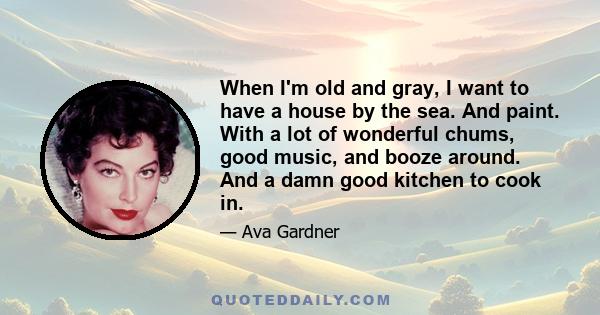 When I'm old and gray, I want to have a house by the sea. And paint. With a lot of wonderful chums, good music, and booze around. And a damn good kitchen to cook in.