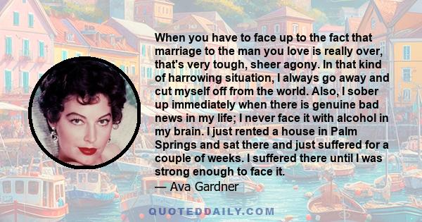 When you have to face up to the fact that marriage to the man you love is really over, that's very tough, sheer agony. In that kind of harrowing situation, I always go away and cut myself off from the world. Also, I