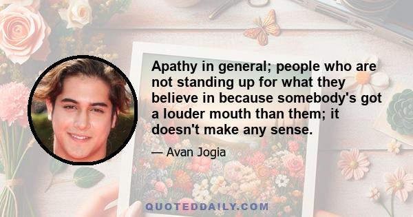 Apathy in general; people who are not standing up for what they believe in because somebody's got a louder mouth than them; it doesn't make any sense.