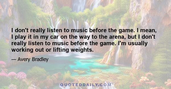 I don't really listen to music before the game. I mean, I play it in my car on the way to the arena, but I don't really listen to music before the game. I'm usually working out or lifting weights.