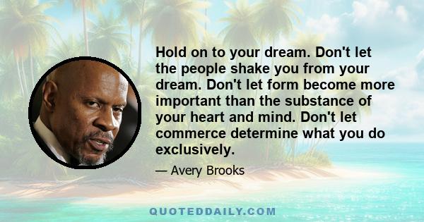 Hold on to your dream. Don't let the people shake you from your dream. Don't let form become more important than the substance of your heart and mind. Don't let commerce determine what you do exclusively.