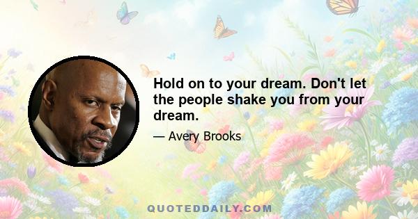 Hold on to your dream. Don't let the people shake you from your dream.