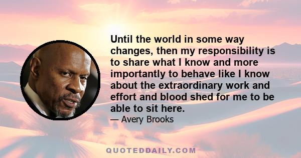 Until the world in some way changes, then my responsibility is to share what I know and more importantly to behave like I know about the extraordinary work and effort and blood shed for me to be able to sit here.