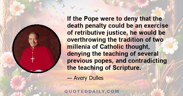 If the Pope were to deny that the death penalty could be an exercise of retributive justice, he would be overthrowing the tradition of two millenia of Catholic thought, denying the teaching of several previous popes,