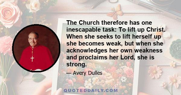 The Church therefore has one inescapable task: To lift up Christ. When she seeks to lift herself up she becomes weak, but when she acknowledges her own weakness and proclaims her Lord, she is strong.