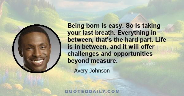 Being born is easy. So is taking your last breath. Everything in between, that's the hard part. Life is in between, and it will offer challenges and opportunities beyond measure.