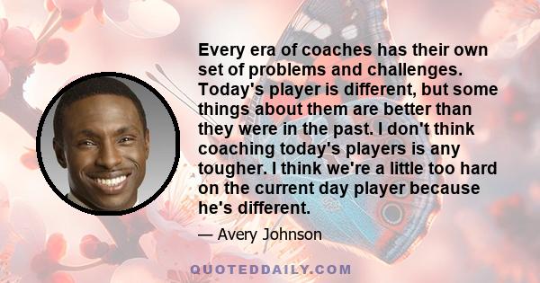 Every era of coaches has their own set of problems and challenges. Today's player is different, but some things about them are better than they were in the past. I don't think coaching today's players is any tougher. I