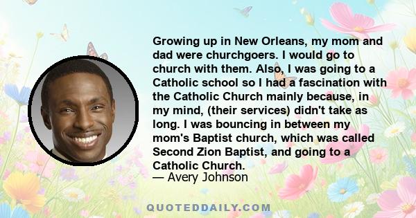 Growing up in New Orleans, my mom and dad were churchgoers. I would go to church with them. Also, I was going to a Catholic school so I had a fascination with the Catholic Church mainly because, in my mind, (their