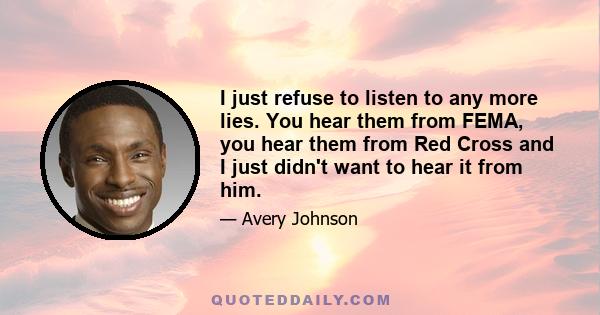 I just refuse to listen to any more lies. You hear them from FEMA, you hear them from Red Cross and I just didn't want to hear it from him.