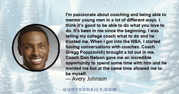 I'm passionate about coaching and being able to mentor young men in a lot of different ways. I think it's good to be able to do what you love to do. It's been in me since the beginning. I was telling my college coach