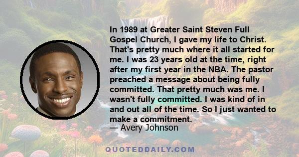 In 1989 at Greater Saint Steven Full Gospel Church, I gave my life to Christ. That's pretty much where it all started for me. I was 23 years old at the time, right after my first year in the NBA. The pastor preached a