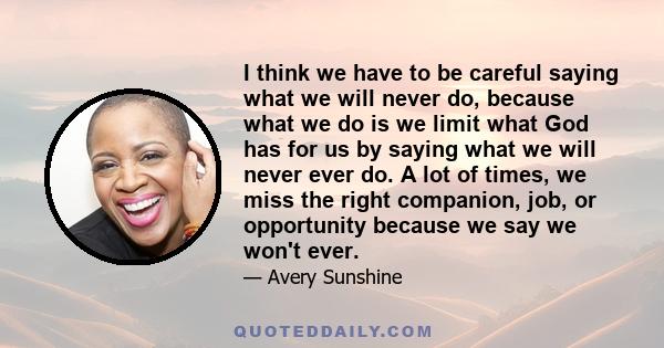 I think we have to be careful saying what we will never do, because what we do is we limit what God has for us by saying what we will never ever do. A lot of times, we miss the right companion, job, or opportunity