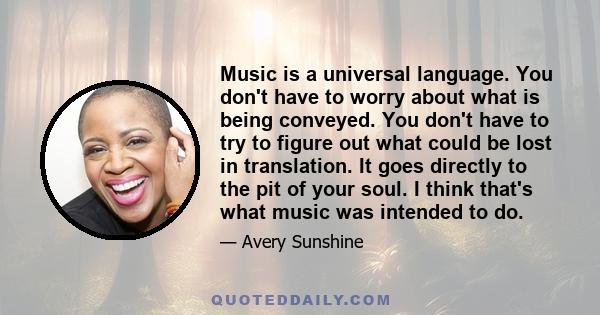 Music is a universal language. You don't have to worry about what is being conveyed. You don't have to try to figure out what could be lost in translation. It goes directly to the pit of your soul. I think that's what