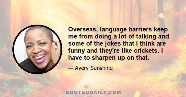 Overseas, language barriers keep me from doing a lot of talking and some of the jokes that I think are funny and they're like crickets. I have to sharpen up on that.